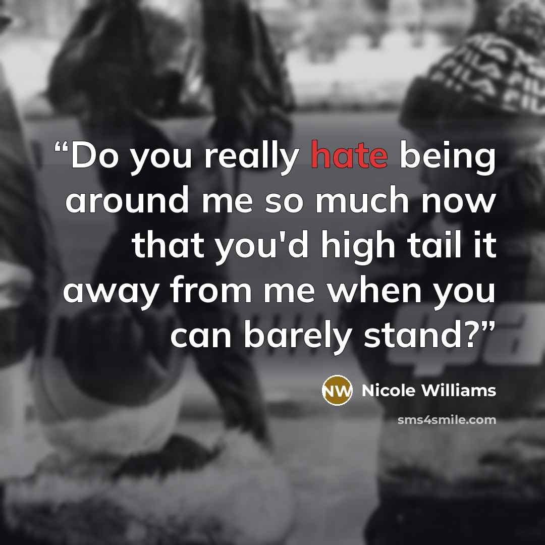 “Do you really hate being around me so much now that you'd high tail it away from me when you can barely stand?” quote by Nicole Williams