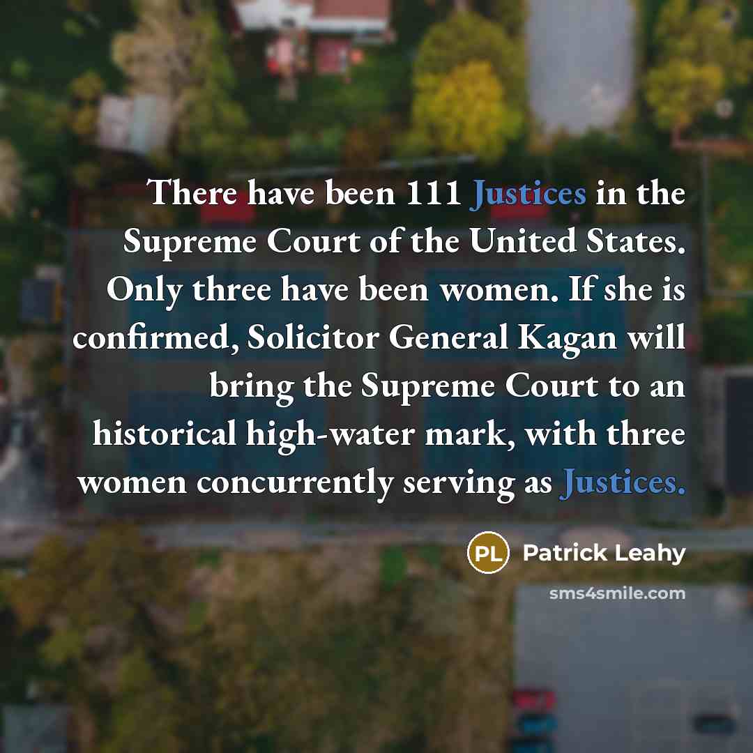 “There have been 111 Justices in the Supreme Court of the United States. Only three have been women. If she is confirmed, Solicitor General Kagan will bring the Supreme Court to an historical high-water mark, with three women concurrently serving as Justices.” quote by Patrick Leahy