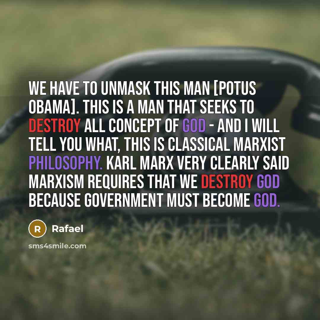 “We have to unmask this man [POTUS Obama]. This is a man that seeks to destroy all concept of God - and I will tell you what, this is classical Marxist philosophy. Karl Marx very clearly said Marxism requires that we destroy God because government must become God.” quote by Rafael