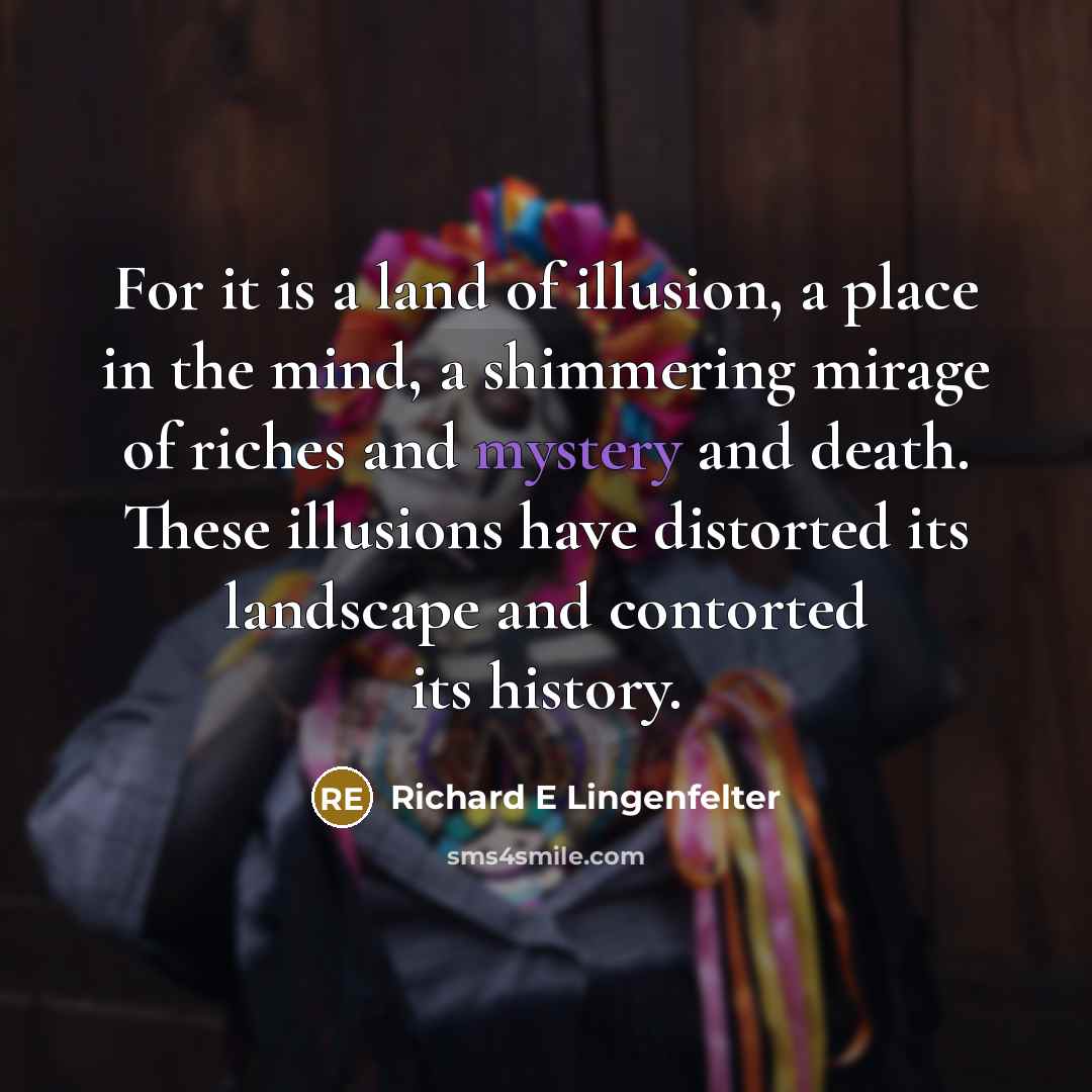 “For it is a land of illusion, a place in the mind, a shimmering mirage of riches and mystery and death. These illusions have distorted its landscape and contorted its history.” quote by Richard E Lingenfelter