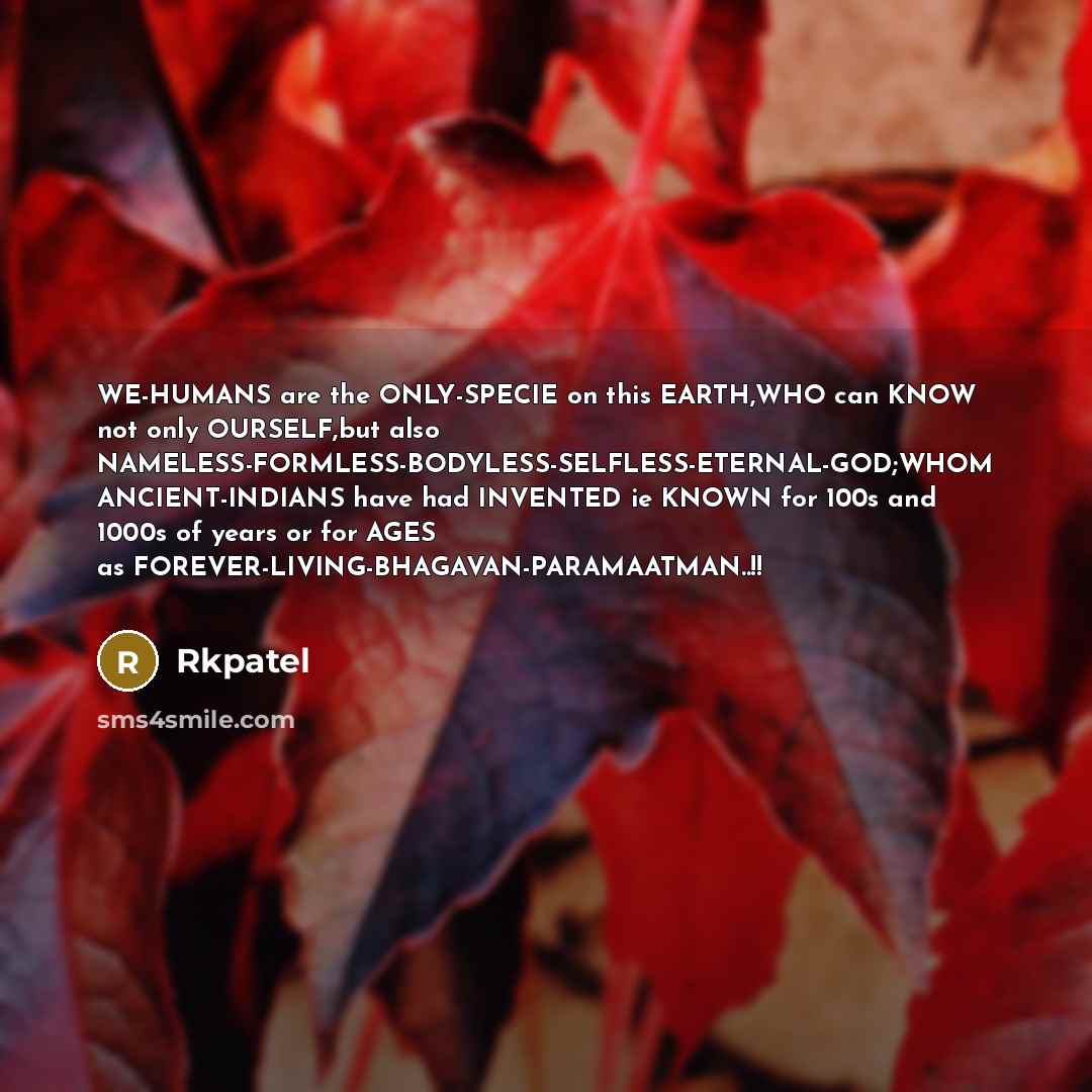 “WE-HUMANS are the ONLY-SPECIE on this EARTH,WHO can KNOW not only OURSELF,but also NAMELESS-FORMLESS-BODYLESS-SELFLESS-ETERNAL-GOD;WHOM ANCIENT-INDIANS have had INVENTED ie KNOWN for 100s and 1000s of years or for AGES as FOREVER-LIVING-BHAGAVAN-PARAMAATMAN..!!” quote by Rkpatel