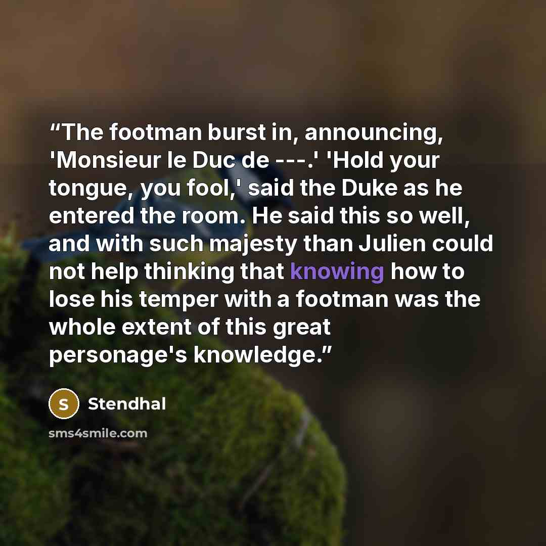 “The footman burst in, announcing, 'Monsieur le Duc de ---.' 'Hold your tongue, you fool,' said the Duke as he entered the room. He said this so well, and with such majesty than Julien could not help thinking that knowing how to lose his temper with a footman was the whole extent of this great…” quote by Stendhal