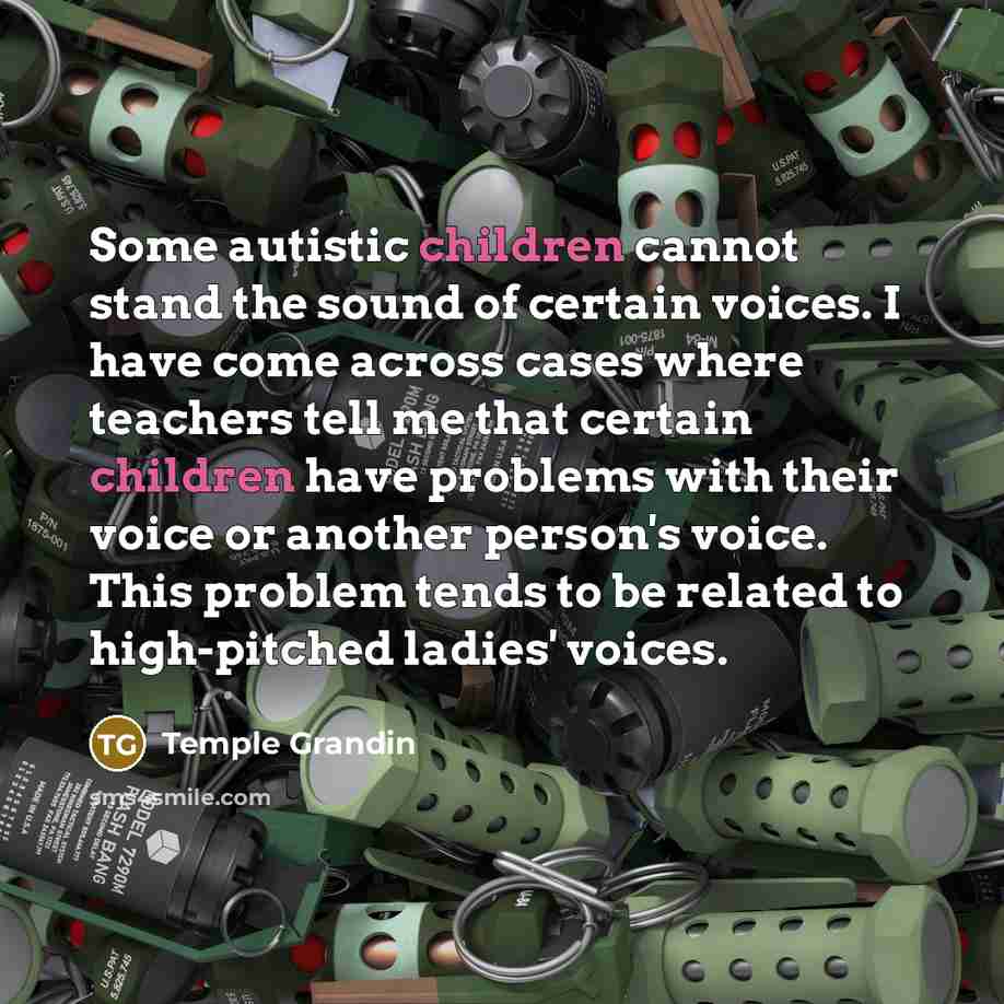 “Some autistic children cannot stand the sound of certain voices. I have come across cases where teachers tell me that certain children have problems with their voice or another person's voice. This problem tends to be related to high-pitched ladies' voices.” quote by Temple Grandin
