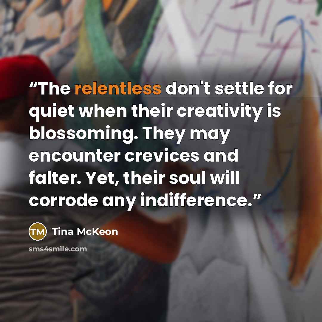 “The relentless don't settle for quiet when their creativity is blossoming. They may encounter crevices and falter. Yet, their soul will corrode any indifference.” quote by Tina McKeon