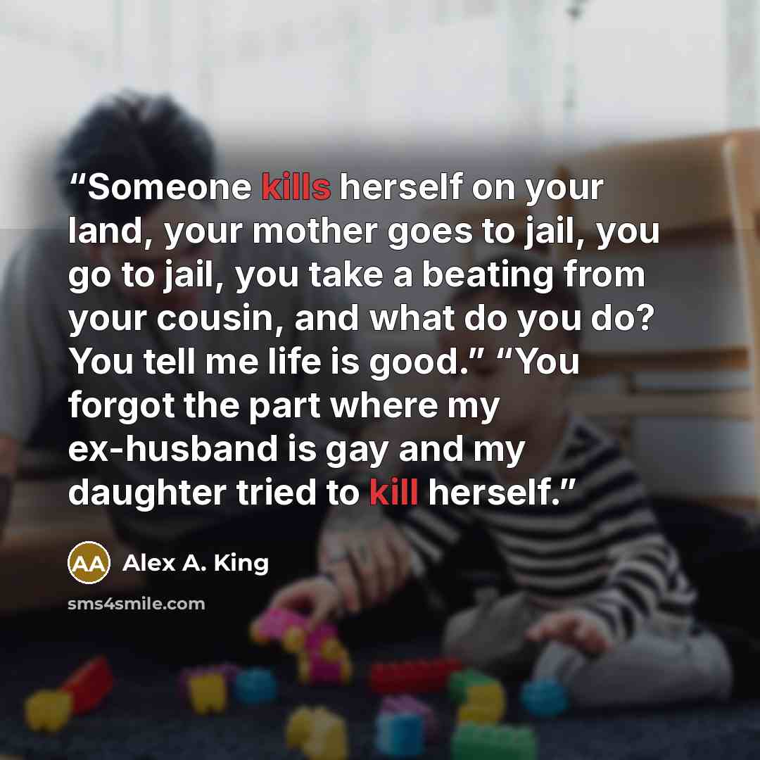 “Someone kills herself on your land, your mother goes to jail, you go to jail, you take a beating from your cousin, and what do you do? You tell me life is good.” “You forgot the part where my ex-husband is gay and my daughter tried to kill herself.” quote by Alex A. King
