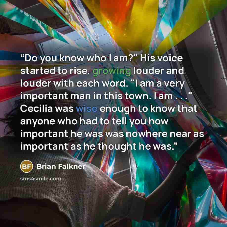 “Do you know who I am?" His voice started to rise, growing louder and louder with each word. "I am a very important man in this town. I am . . ." Cecilia was wise enough to know that anyone who had to tell you how important he was was nowhere near as important as he thought he was.” quote by Brian Falkner