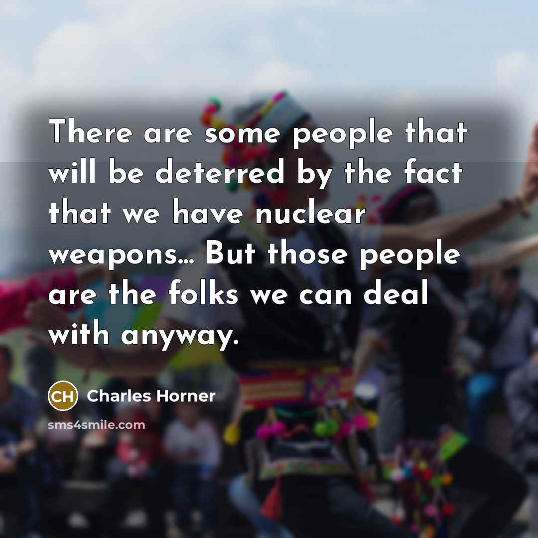 “There are some people that will be deterred by the fact that we have nuclear weapons... But those people are the folks we can deal with anyway.” quote by Charles Horner