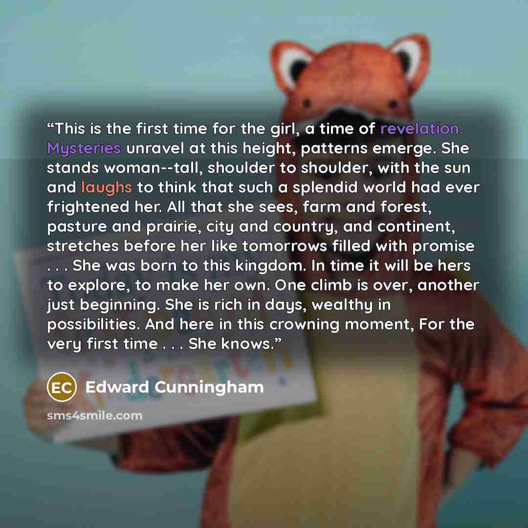 “This is the first time for the girl, a time of revelation. Mysteries unravel at this height, patterns emerge. She stands woman--tall, shoulder to shoulder, with the sun and laughs to think that such a splendid world had ever frightened her. All that she sees, farm and forest, pasture and prairie…” quote by Edward Cunningham