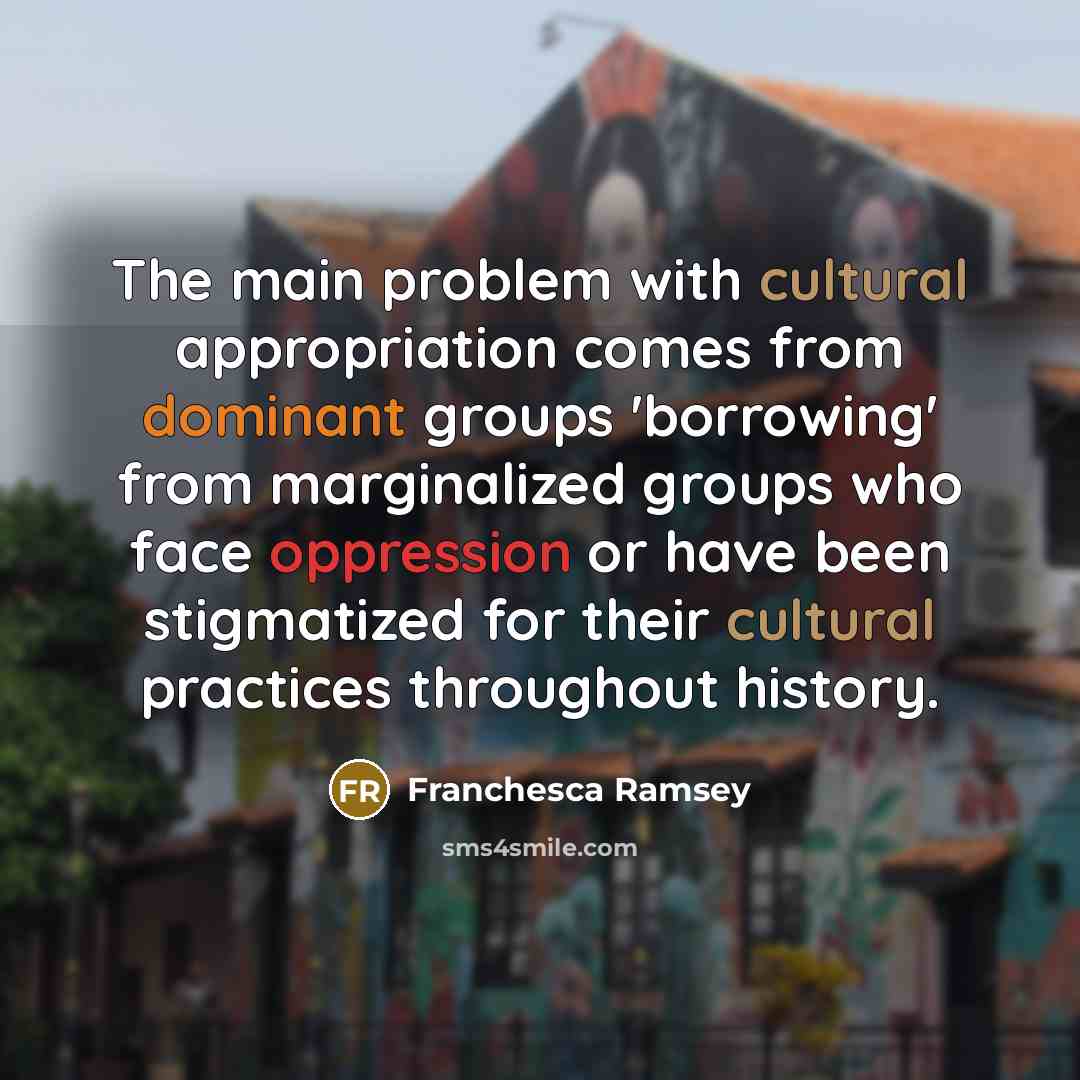“The main problem with cultural appropriation comes from dominant groups 'borrowing' from marginalized groups who face oppression or have been stigmatized for their cultural practices throughout history.” quote by Franchesca Ramsey