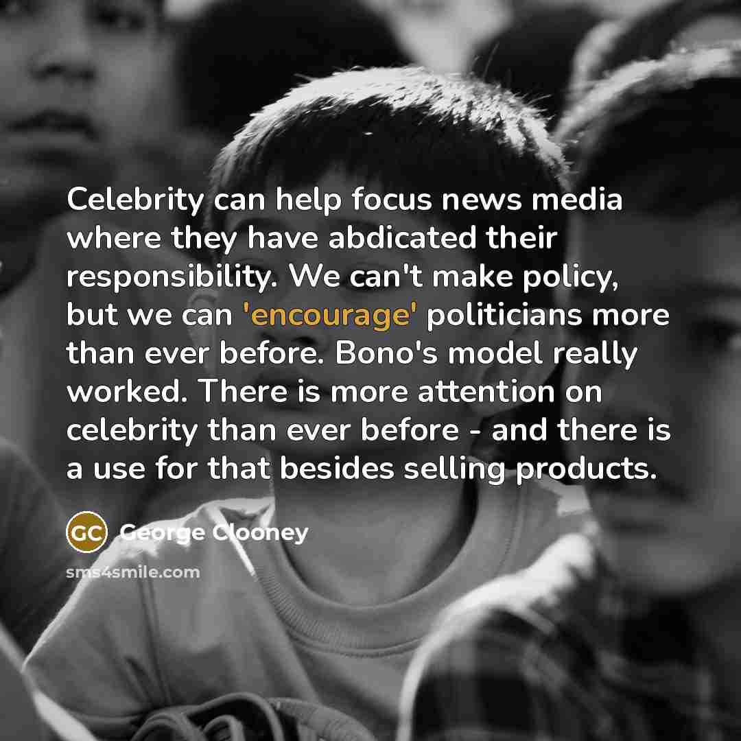 “Celebrity can help focus news media where they have abdicated their responsibility. We can't make policy, but we can 'encourage' politicians more than ever before. Bono's model really worked. There is more attention on celebrity than ever before - and there is a use for that besides selling…” quote by George Clooney
