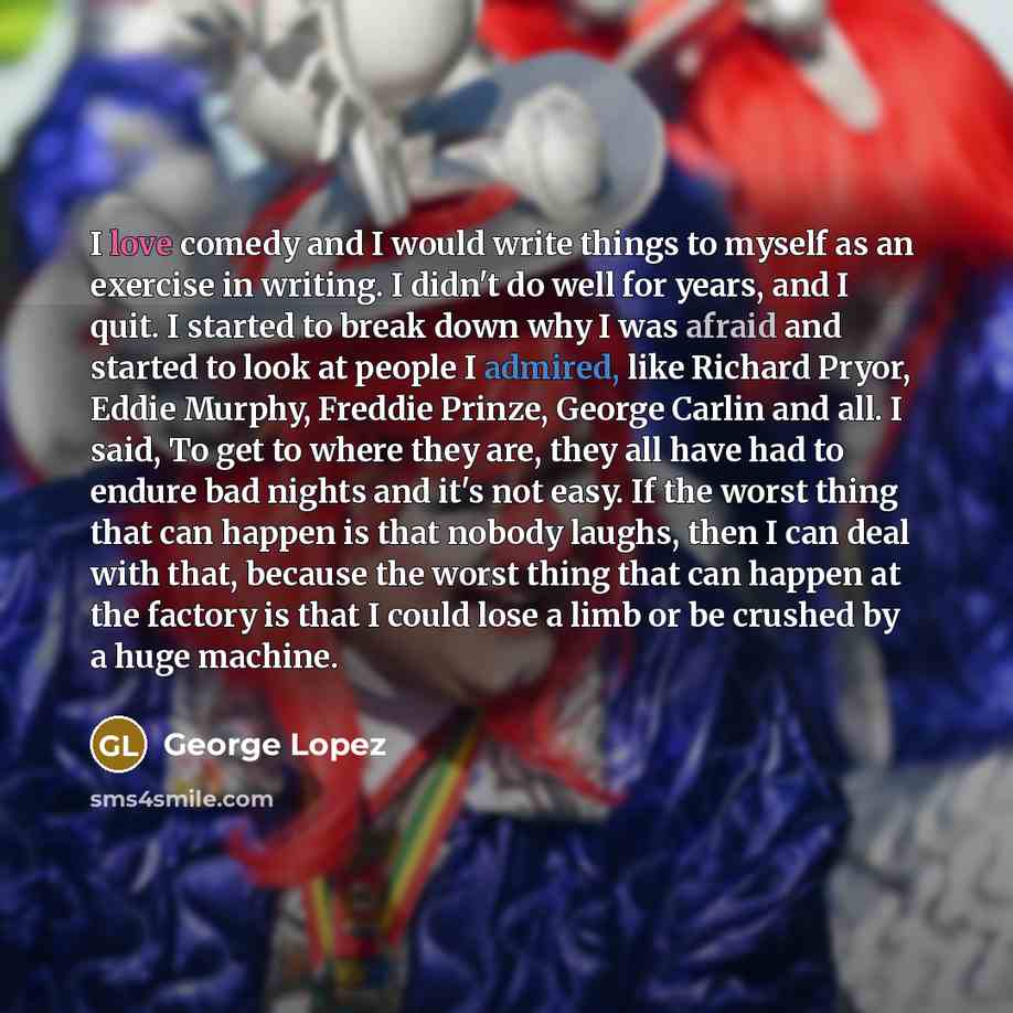 “I love comedy and I would write things to myself as an exercise in writing. I didn't do well for years, and I quit. I started to break down why I was afraid and started to look at people I admired, like Richard Pryor, Eddie Murphy, Freddie Prinze, George Carlin and all. I said, To get to where…” quote by George Lopez