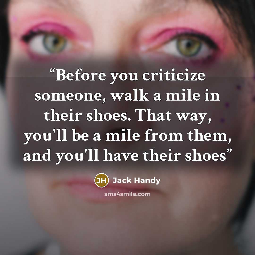 “Before you criticize someone, walk a mile in their shoes. That way, you'll be a mile from them, and you'll have their shoes” quote by Jack Handy