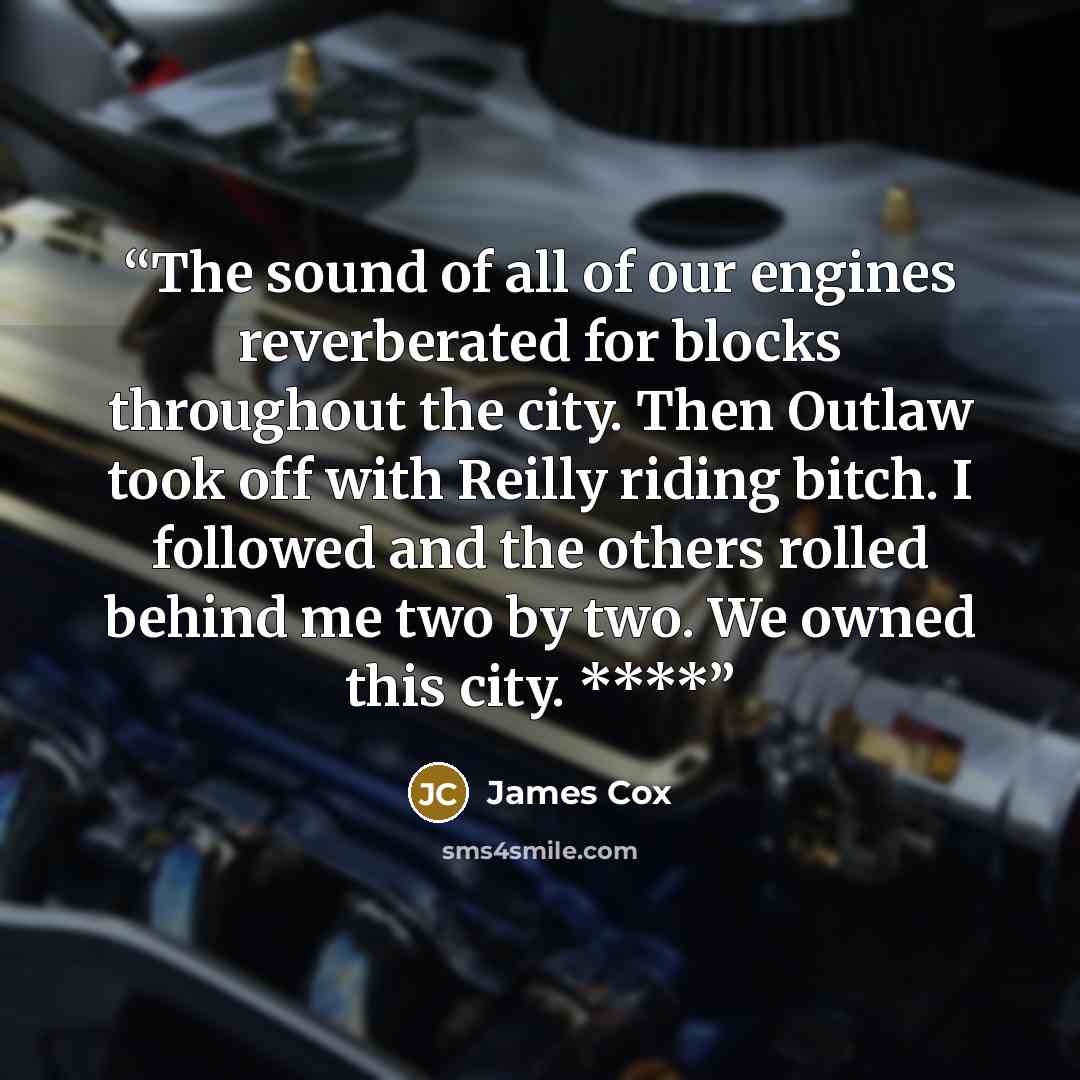 “The sound of all of our engines reverberated for blocks throughout the city. Then Outlaw took off with Reilly riding bitch. I followed and the others rolled behind me two by two. We owned this city. ****” quote by James Cox