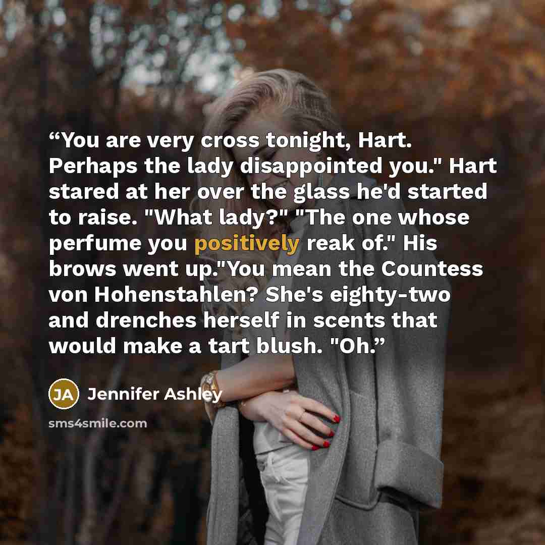 “You are very cross tonight, Hart. Perhaps the lady disappointed you." Hart stared at her over the glass he'd started to raise. "What lady?" "The one whose perfume you positively reak of." His brows went up."You mean the Countess von Hohenstahlen? She's eighty-two and drenches herself in scents…” quote by Jennifer Ashley