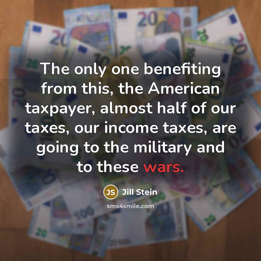 “The only one benefiting from this, the American taxpayer, almost half of our taxes, our income taxes, are going to the military and to these wars.” quote by Jill Stein