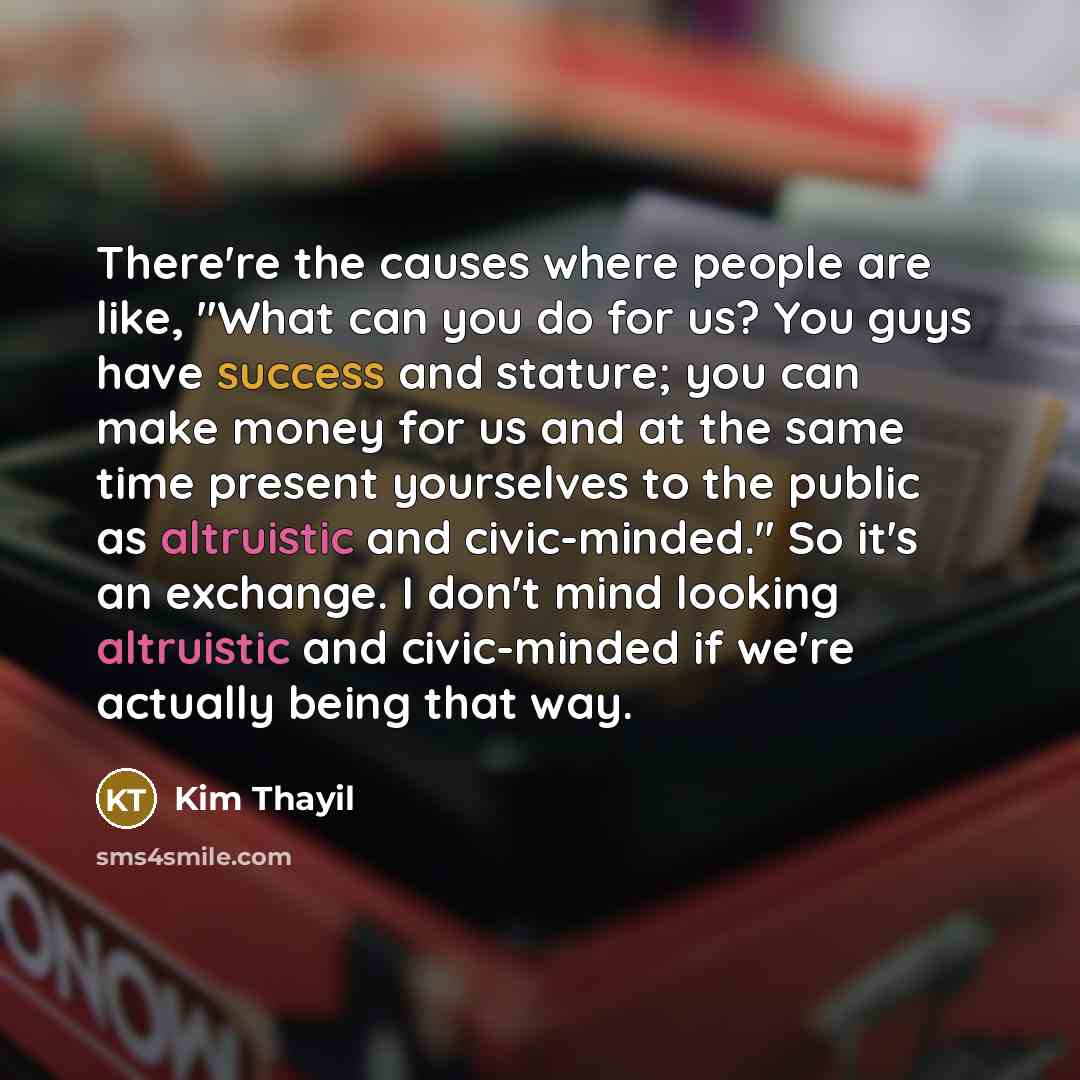 “There're the causes where people are like, "What can you do for us? You guys have success and stature; you can make money for us and at the same time present yourselves to the public as altruistic and civic-minded." So it's an exchange. I don't mind looking altruistic and civic-minded if we're…” quote by Kim Thayil