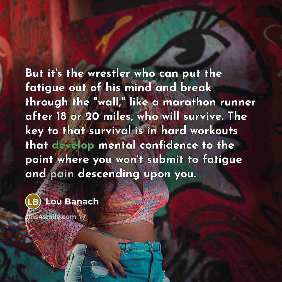 “But it's the wrestler who can put the fatigue out of his mind and break through the "wall," like a marathon runner after 18 or 20 miles, who will survive. The key to that survival is in hard workouts that develop mental confidence to the point where you won't submit to fatigue and pain descending…” quote by Lou Banach