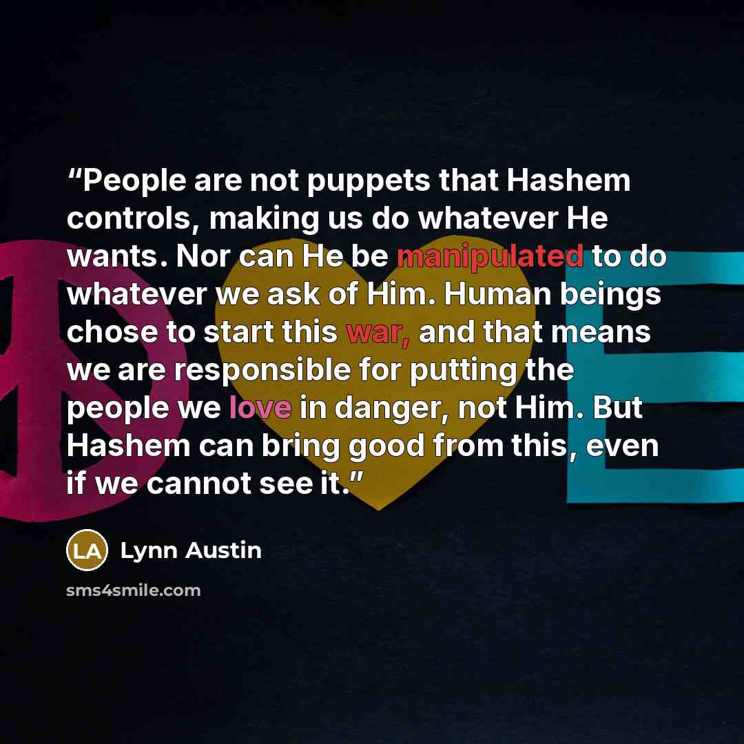 “People are not puppets that Hashem controls, making us do whatever He wants. Nor can He be manipulated to do whatever we ask of Him. Human beings chose to start this war, and that means we are responsible for putting the people we love in danger, not Him. But Hashem can bring good from this, even…” quote by Lynn Austin