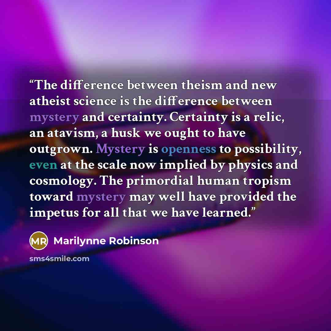 “The difference between theism and new atheist science is the difference between mystery and certainty. Certainty is a relic, an atavism, a husk we ought to have outgrown. Mystery is openness to possibility, even at the scale now implied by physics and cosmology. The primordial human tropism toward…” quote by Marilynne Robinson