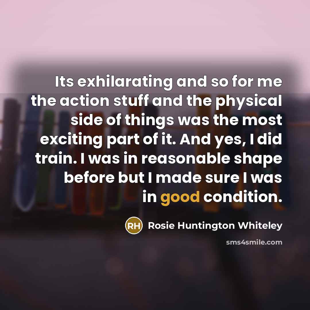 “Its exhilarating and so for me the action stuff and the physical side of things was the most exciting part of it. And yes, I did train. I was in reasonable shape before but I made sure I was in good condition.” quote by Rosie Huntington Whiteley