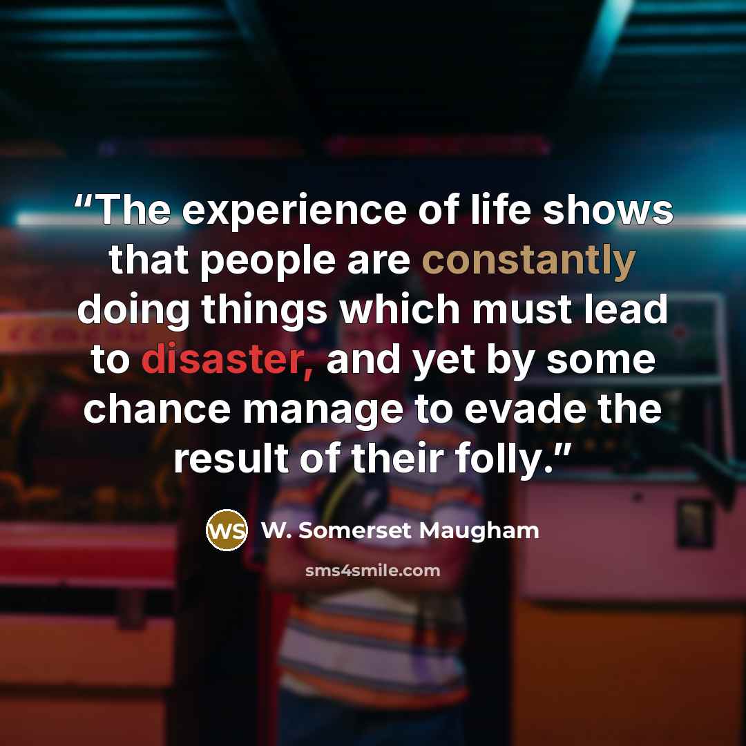 “The experience of life shows that people are constantly doing things which must lead to disaster, and yet by some chance manage to evade the result of their folly.” quote by W. Somerset Maugham