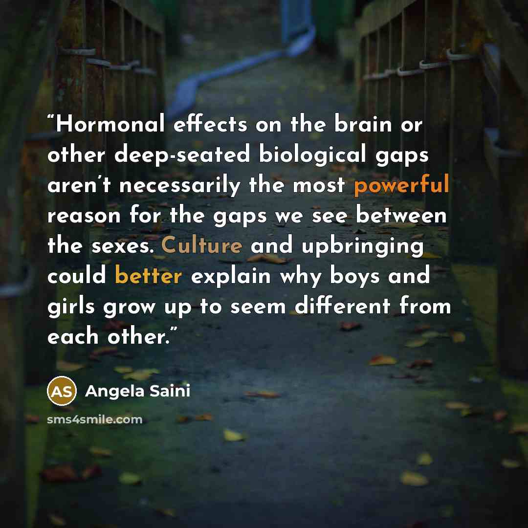 “Hormonal effects on the brain or other deep-seated biological gaps aren’t necessarily the most powerful reason for the gaps we see between the sexes. Culture and upbringing could better explain why boys and girls grow up to seem different from each other.” quote by Angela Saini