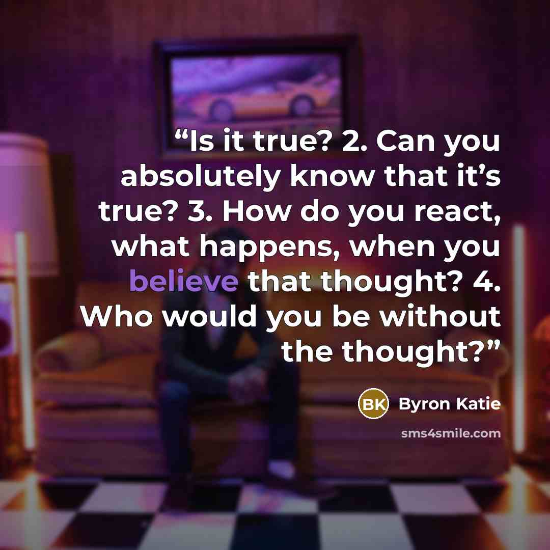 “Is it true? 2. Can you absolutely know that it’s true? 3. How do you react, what happens, when you believe that thought? 4. Who would you be without the thought?” quote by Byron Katie