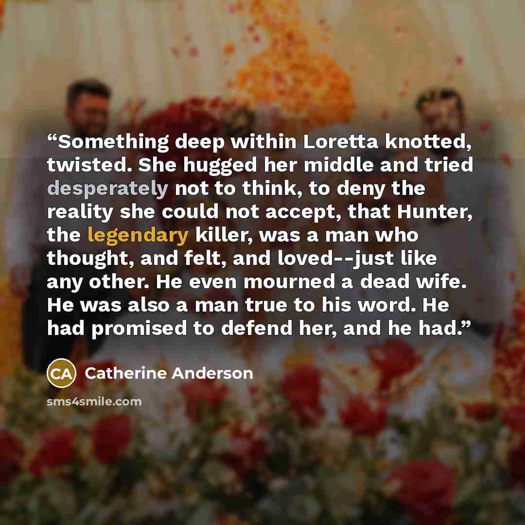“Something deep within Loretta knotted, twisted. She hugged her middle and tried desperately not to think, to deny the reality she could not accept, that Hunter, the legendary killer, was a man who thought, and felt, and loved--just like any other. He even mourned a dead wife. He was also a man…” quote by Catherine Anderson