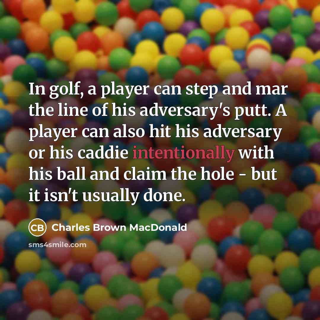 “In golf, a player can step and mar the line of his adversary's putt. A player can also hit his adversary or his caddie intentionally with his ball and claim the hole - but it isn't usually done.” quote by Charles Brown MacDonald
