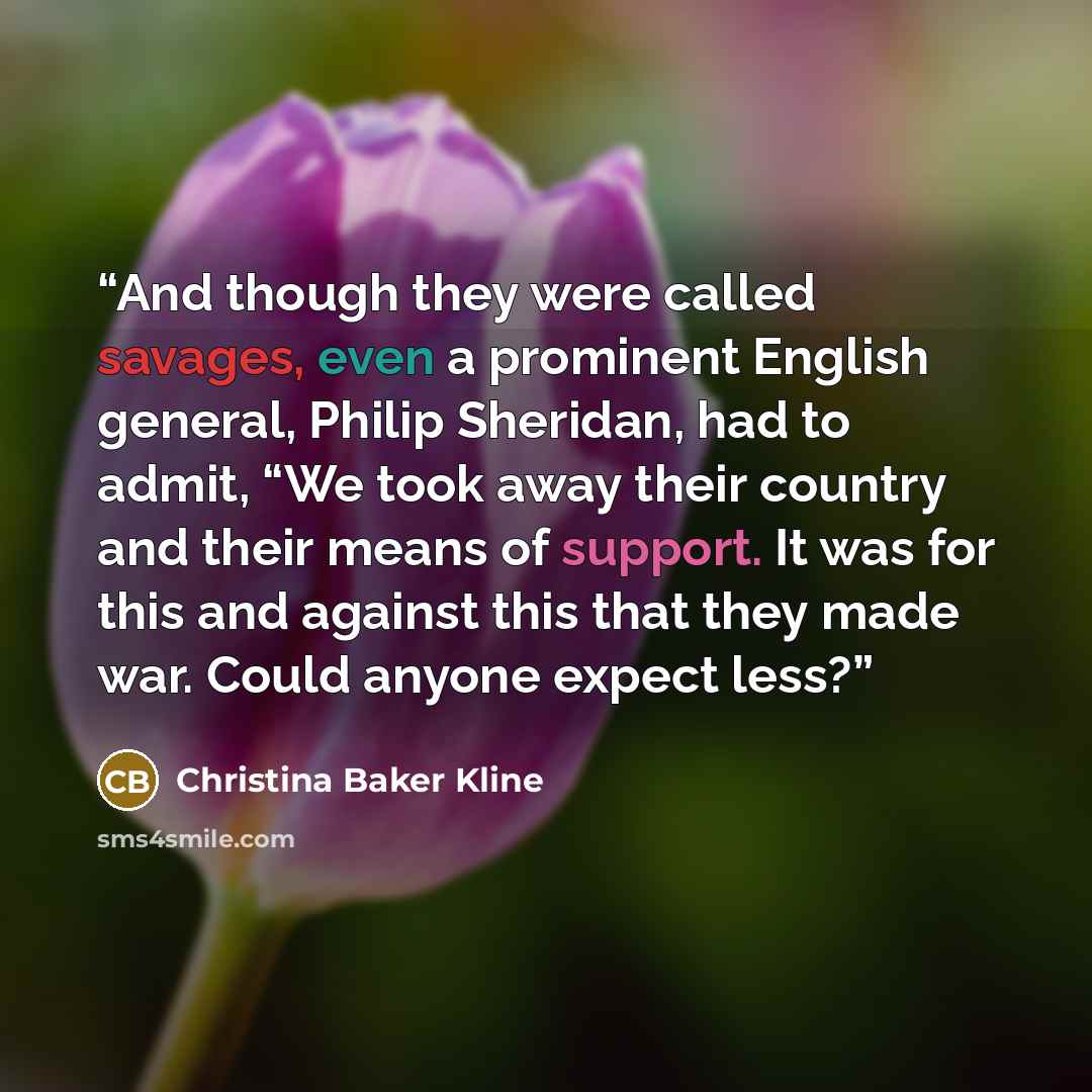 “And though they were called savages, even a prominent English general, Philip Sheridan, had to admit, “We took away their country and their means of support. It was for this and against this that they made war. Could anyone expect less?” quote by Christina Baker Kline