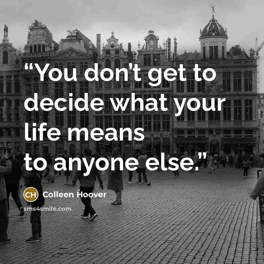 “You don’t get to decide what your life means to anyone else.” quote by Colleen Hoover