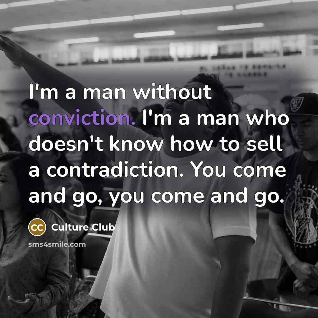 “I'm a man without conviction. I'm a man who doesn't know how to sell a contradiction. You come and go, you come and go.” quote by Culture Club