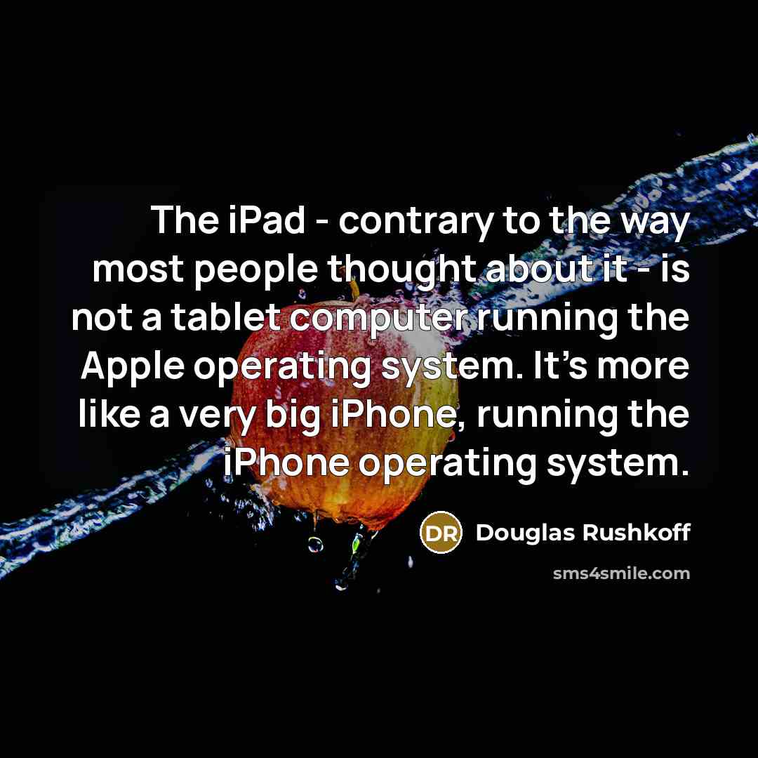 “The iPad - contrary to the way most people thought about it - is not a tablet computer running the Apple operating system. It's more like a very big iPhone, running the iPhone operating system.” quote by Douglas Rushkoff