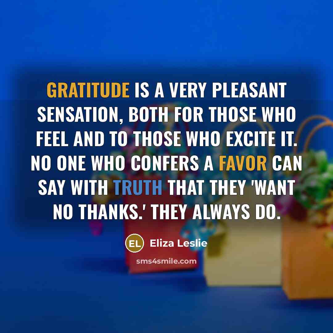 “Gratitude is a very pleasant sensation, both for those who feel and to those who excite it. No one who confers a favor can say with truth that they 'want no thanks.' They always do.” quote by Eliza Leslie