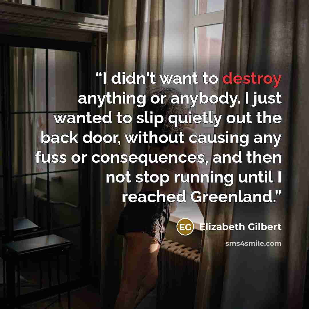 “I didn't want to destroy anything or anybody. I just wanted to slip quietly out the back door, without causing any fuss or consequences, and then not stop running until I reached Greenland.” quote by Elizabeth Gilbert