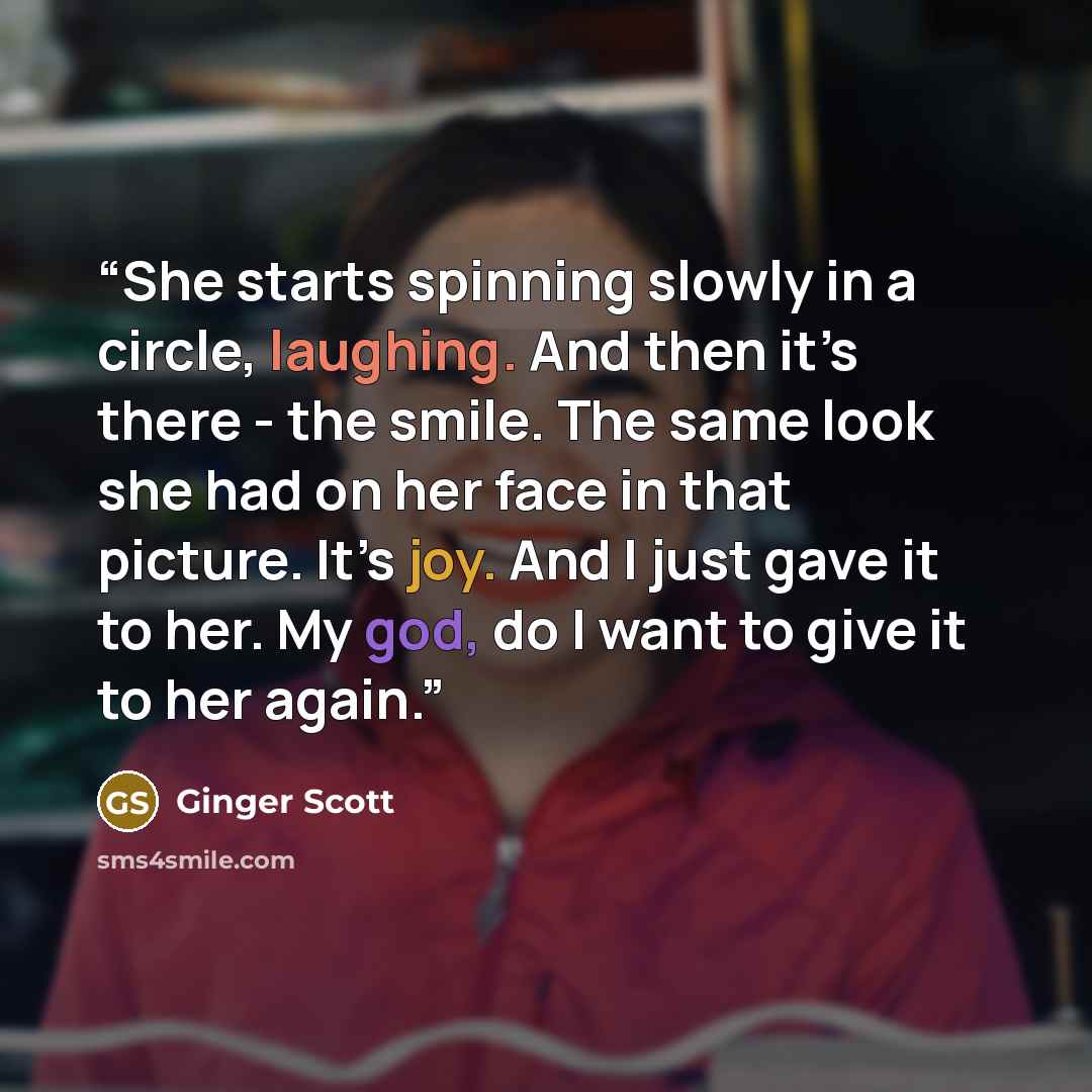 “She starts spinning slowly in a circle, laughing. And then it’s there - the smile. The same look she had on her face in that picture. It’s joy. And I just gave it to her. My god, do I want to give it to her again.” quote by Ginger Scott