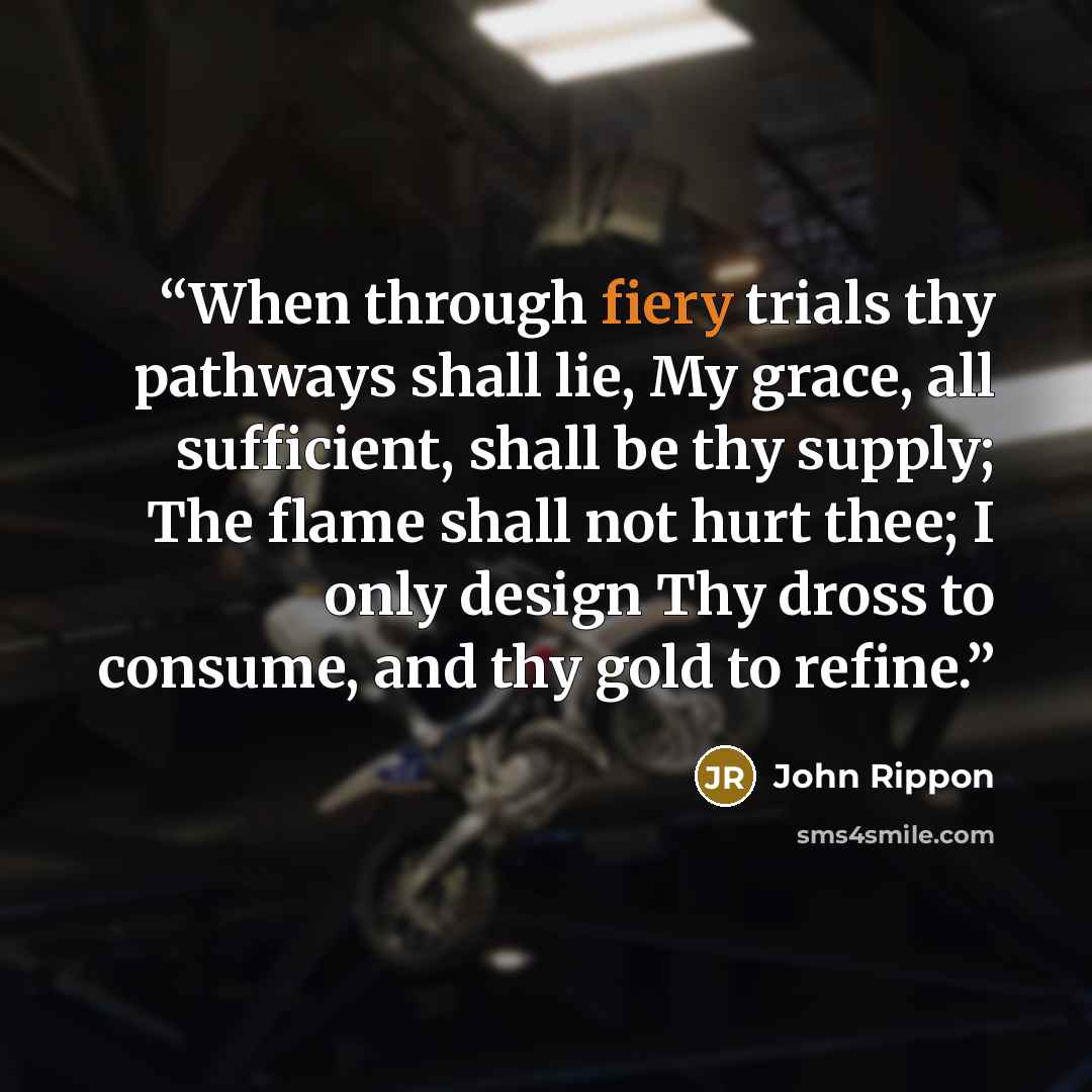 “When through fiery trials thy pathways shall lie, My grace, all sufficient, shall be thy supply; The flame shall not hurt thee; I only design Thy dross to consume, and thy gold to refine.” quote by John Rippon