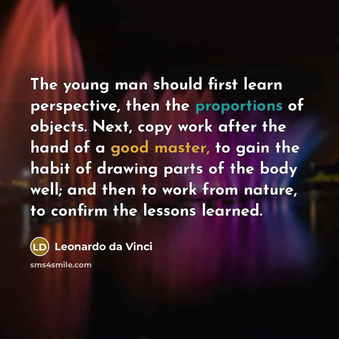 “The young man should first learn perspective, then the proportions of objects. Next, copy work after the hand of a good master, to gain the habit of drawing parts of the body well; and then to work from nature, to confirm the lessons learned.” quote by Leonardo da Vinci