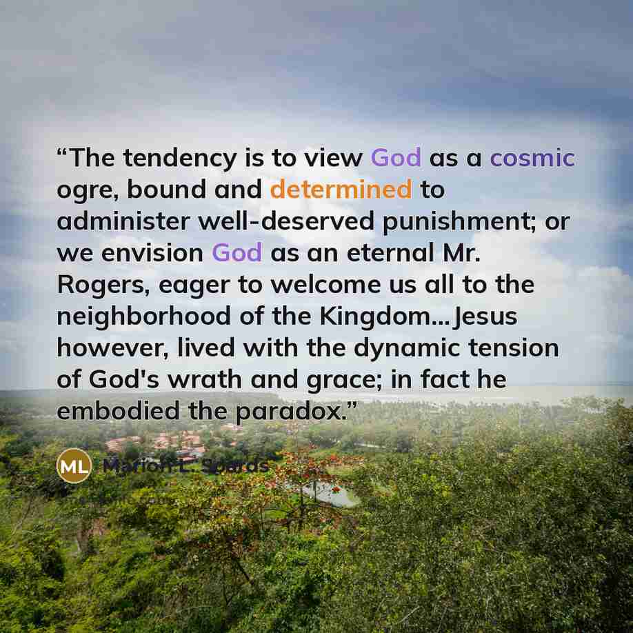 “The tendency is to view God as a cosmic ogre, bound and determined to administer well-deserved punishment; or we envision God as an eternal Mr. Rogers, eager to welcome us all to the neighborhood of the Kingdom…Jesus however, lived with the dynamic tension of God's wrath and grace; in fact he…” quote by Marion L. Soards