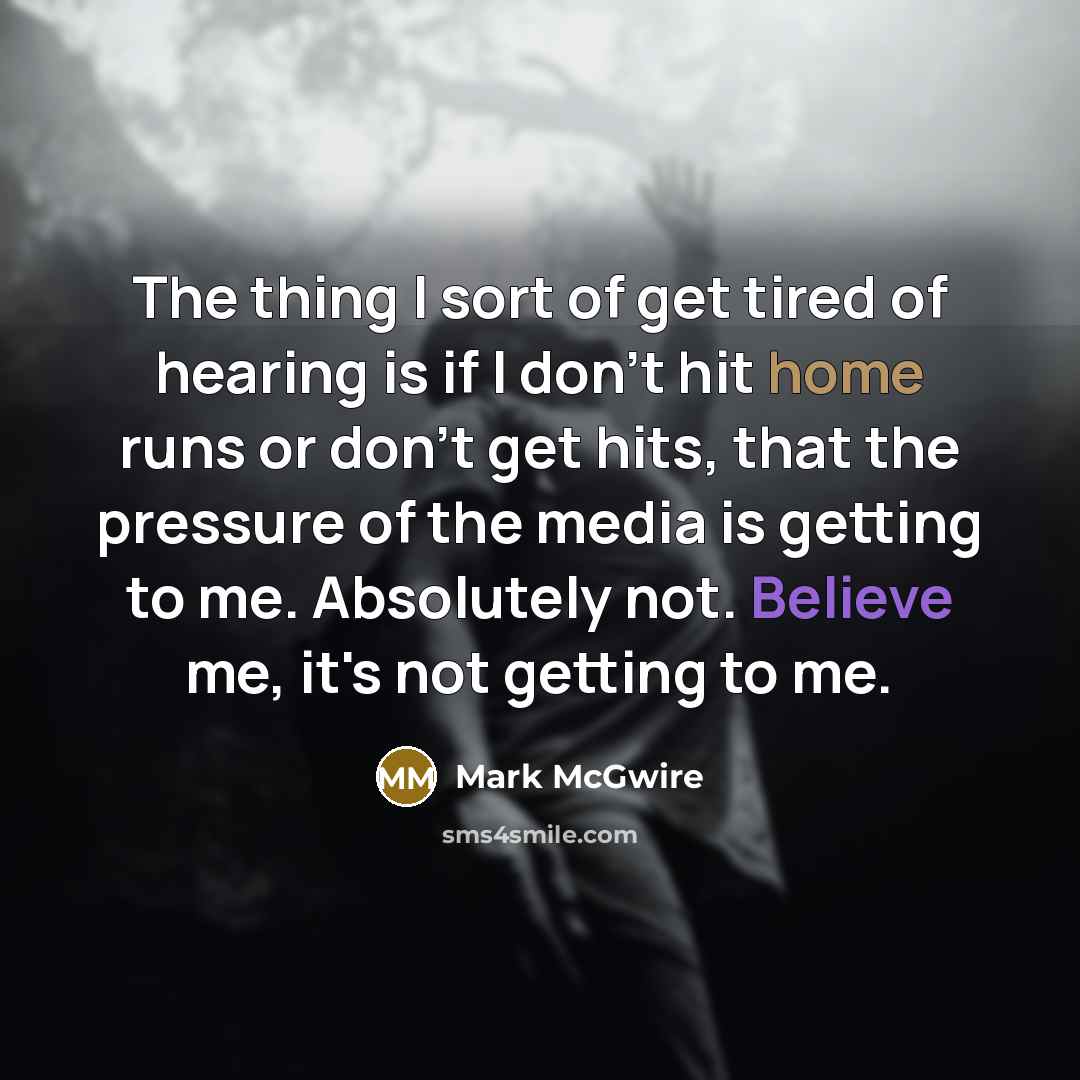 “The thing I sort of get tired of hearing is if I don't hit home runs or don't get hits, that the pressure of the media is getting to me. Absolutely not. Believe me, it's not getting to me.” quote by Mark McGwire