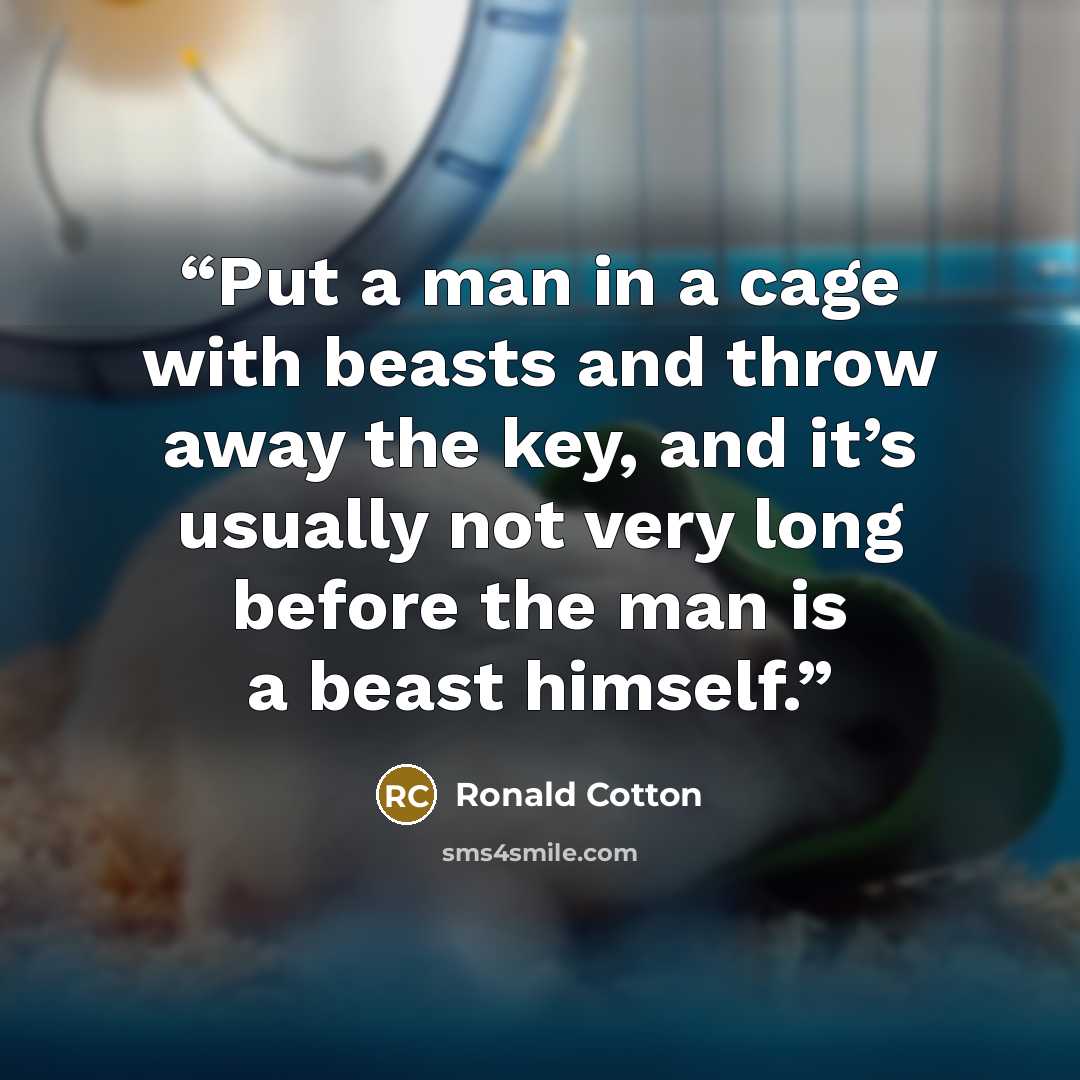 “Put a man in a cage with beasts and throw away the key, and it’s usually not very long before the man is a beast himself.” quote by Ronald Cotton