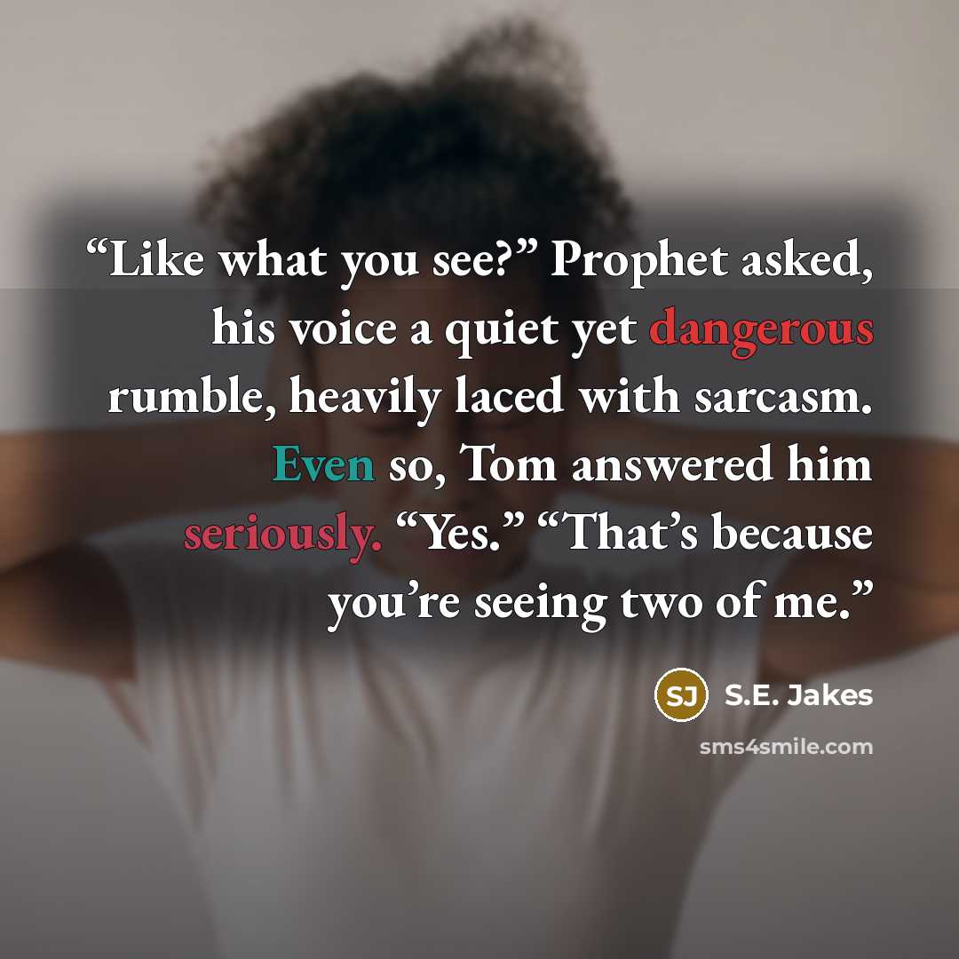 “Like what you see?” Prophet asked, his voice a quiet yet dangerous rumble, heavily laced with sarcasm. Even so, Tom answered him seriously. “Yes.” “That’s because you’re seeing two of me.” quote by S.E. Jakes