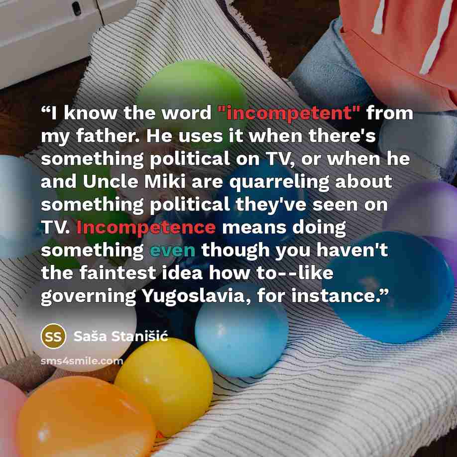 “I know the word "incompetent" from my father. He uses it when there's something political on TV, or when he and Uncle Miki are quarreling about something political they've seen on TV. Incompetence means doing something even though you haven't the faintest idea how to--like governing Yugoslavia…” quote by Saša Stanišić