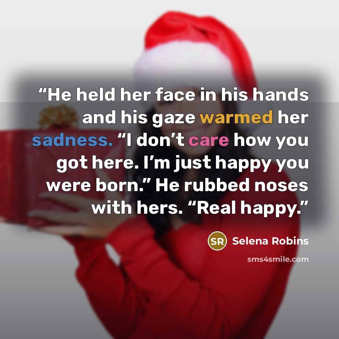 “He held her face in his hands and his gaze warmed her sadness. “I don’t care how you got here. I’m just happy you were born.” He rubbed noses with hers. “Real happy.” quote by Selena Robins