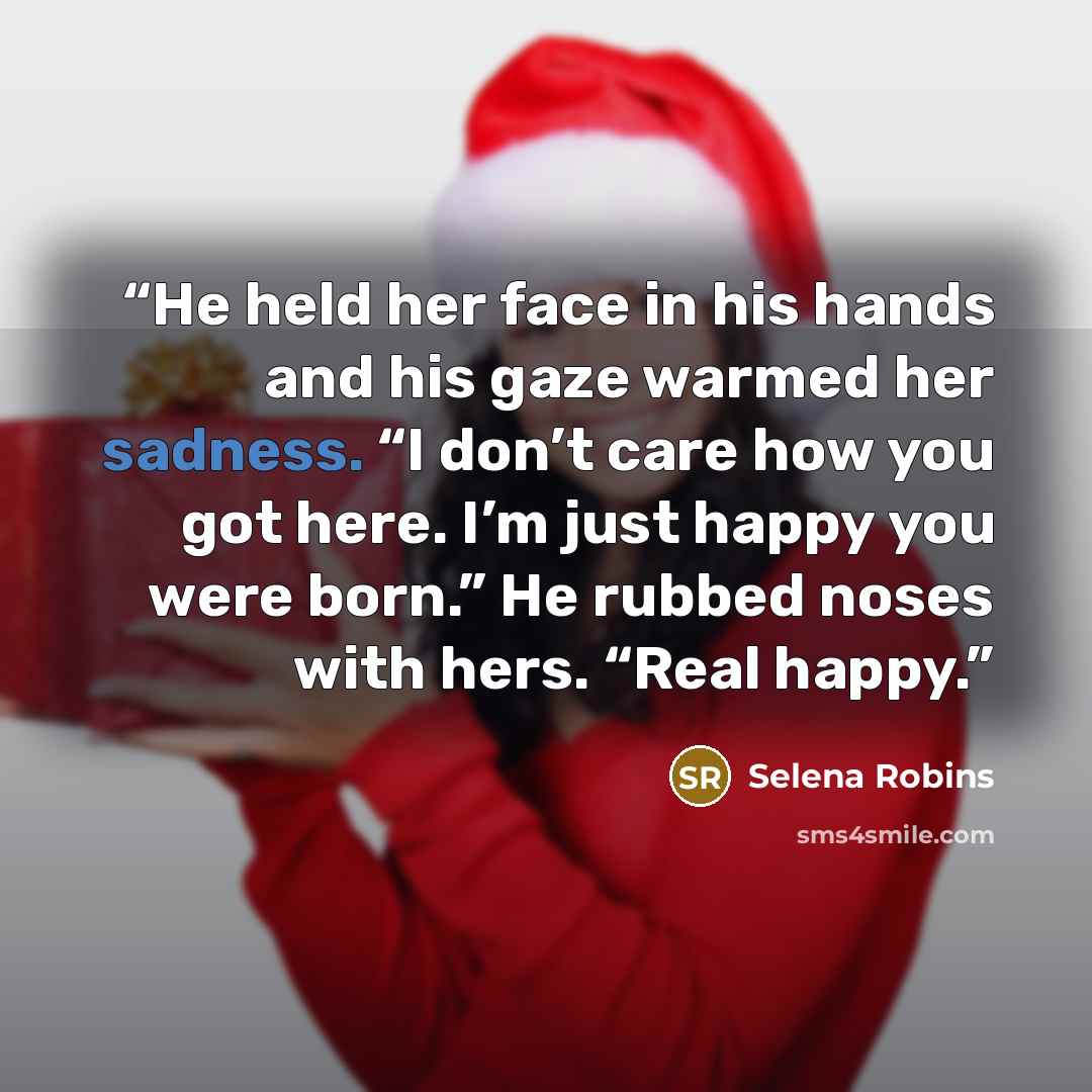 “He held her face in his hands and his gaze warmed her sadness. “I don’t care how you got here. I’m just happy you were born.” He rubbed noses with hers. “Real happy.” quote by Selena Robins