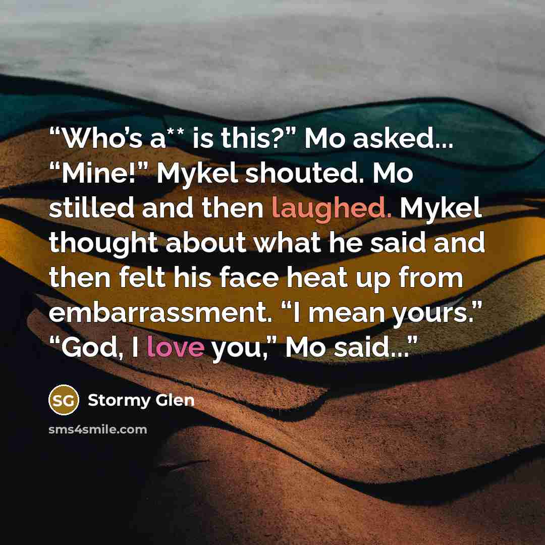 “Who’s a** is this?” Mo asked... “Mine!” Mykel shouted. Mo stilled and then laughed. Mykel thought about what he said and then felt his face heat up from embarrassment. “I mean yours.” “God, I love you,” Mo said...” quote by Stormy Glen