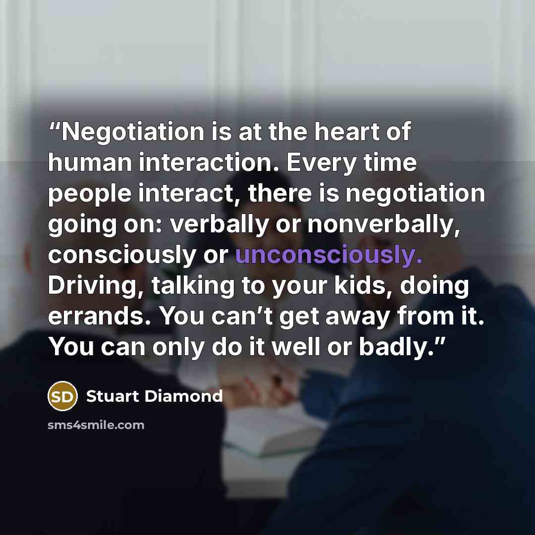 “Negotiation is at the heart of human interaction. Every time people interact, there is negotiation going on: verbally or nonverbally, consciously or unconsciously. Driving, talking to your kids, doing errands. You can’t get away from it. You can only do it well or badly.” quote by Stuart Diamond