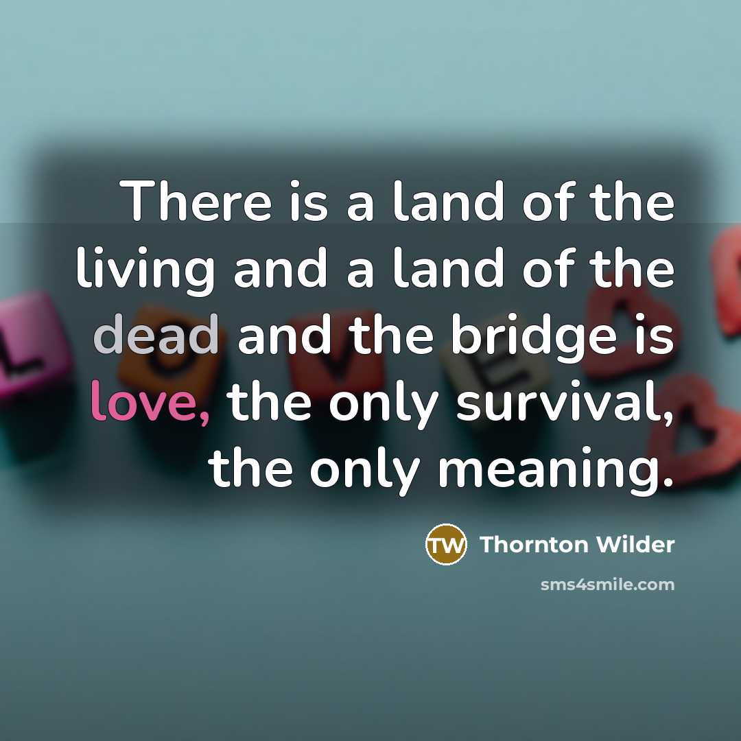 “There is a land of the living and a land of the dead and the bridge is love, the only survival, the only meaning.” quote by Thornton Wilder