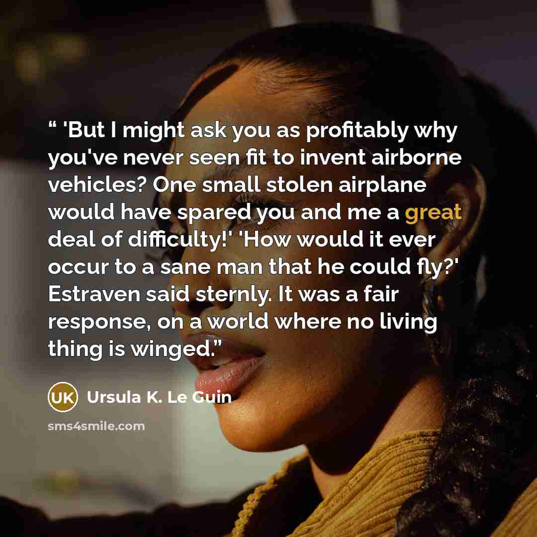 “'But I might ask you as profitably why you've never seen fit to invent airborne vehicles? One small stolen airplane would have spared you and me a great deal of difficulty!' 'How would it ever occur to a sane man that he could fly?' Estraven said sternly. It was a fair response, on a world where…” quote by Ursula K. Le Guin