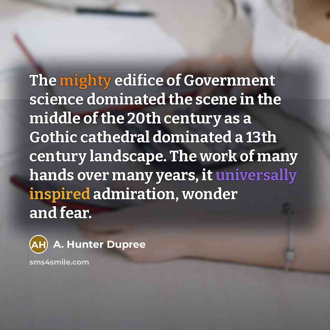 “The mighty edifice of Government science dominated the scene in the middle of the 20th century as a Gothic cathedral dominated a 13th century landscape. The work of many hands over many years, it universally inspired admiration, wonder and fear.” quote by A. Hunter Dupree